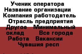 Ученик оператора › Название организации ­ Компания-работодатель › Отрасль предприятия ­ Другое › Минимальный оклад ­ 1 - Все города Работа » Вакансии   . Чувашия респ.